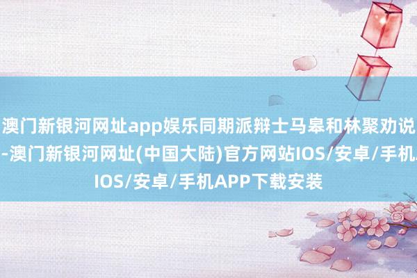 澳门新银河网址app娱乐同期派辩士马皋和林聚劝说其他盗匪服气-澳门新银河网址(中国大陆)官方网站IOS/安卓/手机APP下载安装