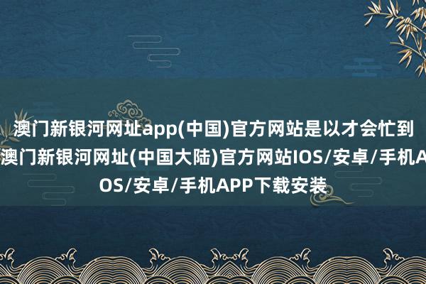 澳门新银河网址app(中国)官方网站是以才会忙到天黑才转头-澳门新银河网址(中国大陆)官方网站IOS/安卓/手机APP下载安装