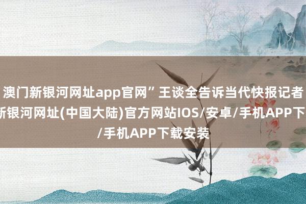 澳门新银河网址app官网”王谈全告诉当代快报记者-澳门新银河网址(中国大陆)官方网站IOS/安卓/手机APP下载安装