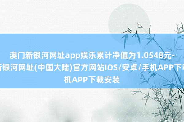 澳门新银河网址app娱乐累计净值为1.0548元-澳门新银河网址(中国大陆)官方网站IOS/安卓/手机APP下载安装