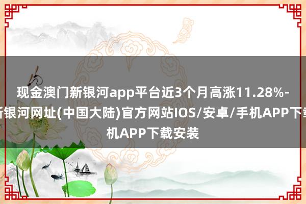 现金澳门新银河app平台近3个月高涨11.28%-澳门新银河网址(中国大陆)官方网站IOS/安卓/手机APP下载安装