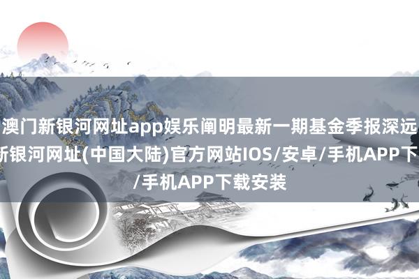 澳门新银河网址app娱乐阐明最新一期基金季报深远-澳门新银河网址(中国大陆)官方网站IOS/安卓/手机APP下载安装