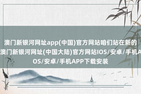 澳门新银河网址app(中国)官方网站咱们站在新的历史开首上-澳门新银河网址(中国大陆)官方网站IOS/安卓/手机APP下载安装