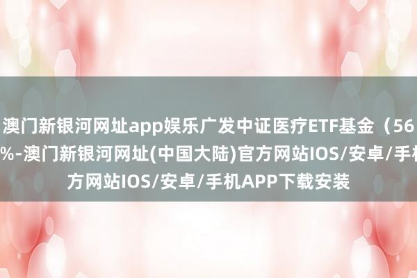 澳门新银河网址app娱乐广发中证医疗ETF基金（560260）涨1.42%-澳门新银河网址(中国大陆)官方网站IOS/安卓/手机APP下载安装