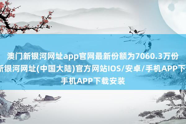 澳门新银河网址app官网最新份额为7060.3万份-澳门新银河网址(中国大陆)官方网站IOS/安卓/手机APP下载安装