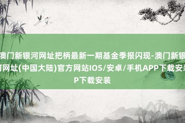 澳门新银河网址把柄最新一期基金季报闪现-澳门新银河网址(中国大陆)官方网站IOS/安卓/手机APP下载安装