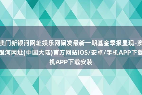 澳门新银河网址娱乐网阐发最新一期基金季报显现-澳门新银河网址(中国大陆)官方网站IOS/安卓/手机APP下载安装