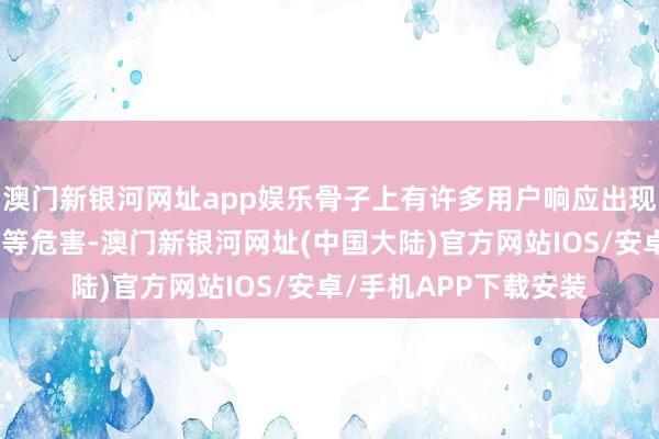 澳门新银河网址app娱乐骨子上有许多用户响应出现牙龈萎缩、牙齿松动等危害-澳门新银河网址(中国大陆)官方网站IOS/安卓/手机APP下载安装