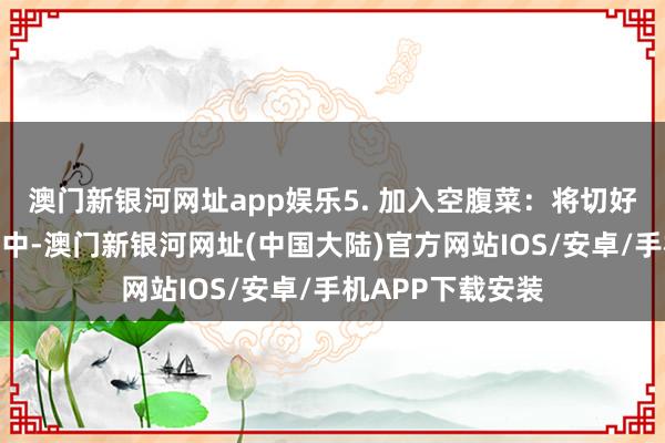 澳门新银河网址app娱乐5. 加入空腹菜：将切好的空腹菜放入锅中-澳门新银河网址(中国大陆)官方网站IOS/安卓/手机APP下载安装