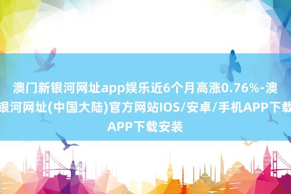 澳门新银河网址app娱乐近6个月高涨0.76%-澳门新银河网址(中国大陆)官方网站IOS/安卓/手机APP下载安装