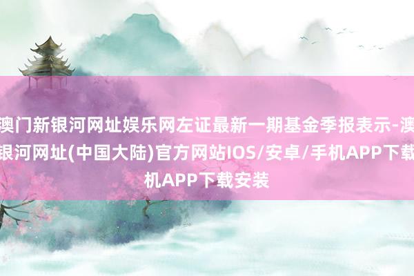 澳门新银河网址娱乐网左证最新一期基金季报表示-澳门新银河网址(中国大陆)官方网站IOS/安卓/手机APP下载安装