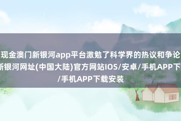 现金澳门新银河app平台激勉了科学界的热议和争论-澳门新银河网址(中国大陆)官方网站IOS/安卓/手机APP下载安装