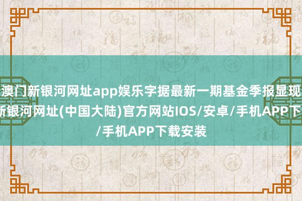 澳门新银河网址app娱乐字据最新一期基金季报显现-澳门新银河网址(中国大陆)官方网站IOS/安卓/手机APP下载安装