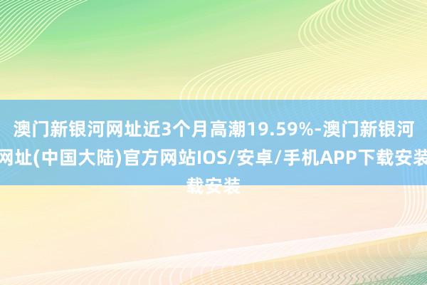 澳门新银河网址近3个月高潮19.59%-澳门新银河网址(中国大陆)官方网站IOS/安卓/手机APP下载安装