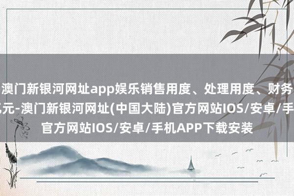 澳门新银河网址app娱乐销售用度、处理用度、财务用度预计5.74亿元-澳门新银河网址(中国大陆)官方网站IOS/安卓/手机APP下载安装