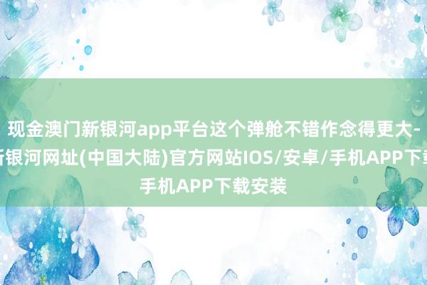 现金澳门新银河app平台这个弹舱不错作念得更大-澳门新银河网址(中国大陆)官方网站IOS/安卓/手机APP下载安装