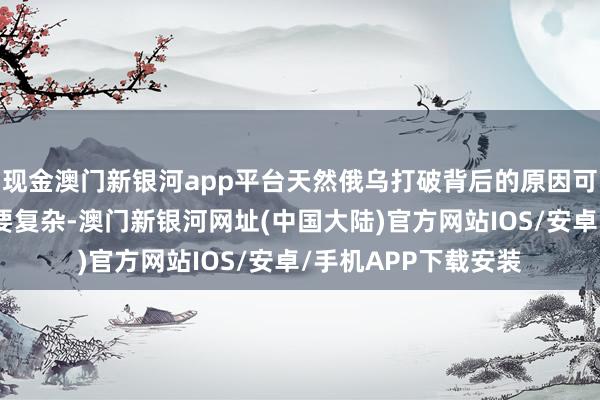 现金澳门新银河app平台天然俄乌打破背后的原因可能比外界臆测的还要复杂-澳门新银河网址(中国大陆)官方网站IOS/安卓/手机APP下载安装