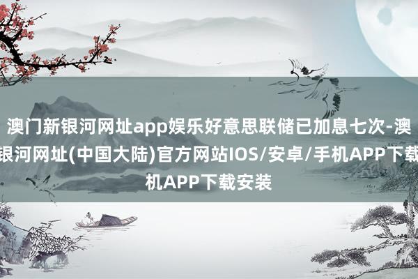 澳门新银河网址app娱乐好意思联储已加息七次-澳门新银河网址(中国大陆)官方网站IOS/安卓/手机APP下载安装