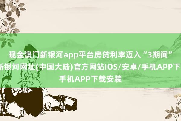 现金澳门新银河app平台　　房贷利率迈入“3期间”-澳门新银河网址(中国大陆)官方网站IOS/安卓/手机APP下载安装