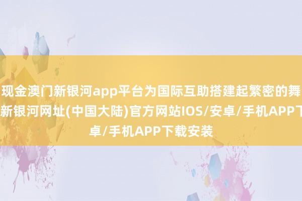 现金澳门新银河app平台为国际互助搭建起繁密的舞台-澳门新银河网址(中国大陆)官方网站IOS/安卓/手机APP下载安装