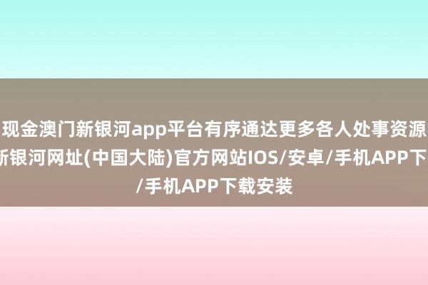 现金澳门新银河app平台有序通达更多各人处事资源-澳门新银河网址(中国大陆)官方网站IOS/安卓/手机APP下载安装