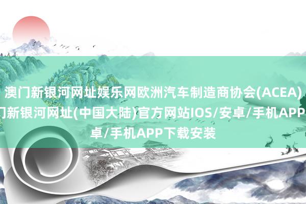 澳门新银河网址娱乐网欧洲汽车制造商协会(ACEA)命令-澳门新银河网址(中国大陆)官方网站IOS/安卓/手机APP下载安装