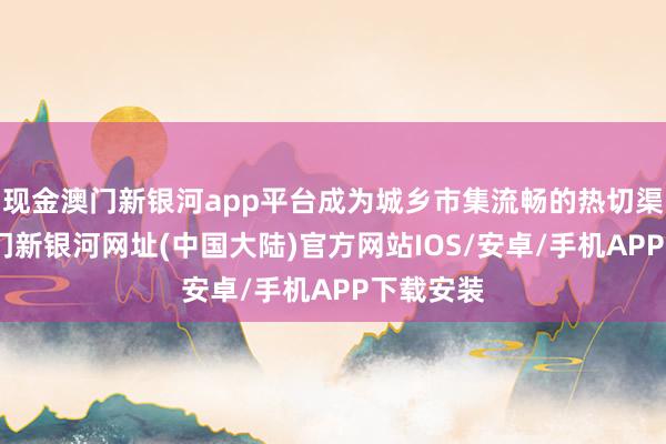 现金澳门新银河app平台成为城乡市集流畅的热切渠说念-澳门新银河网址(中国大陆)官方网站IOS/安卓/手机APP下载安装