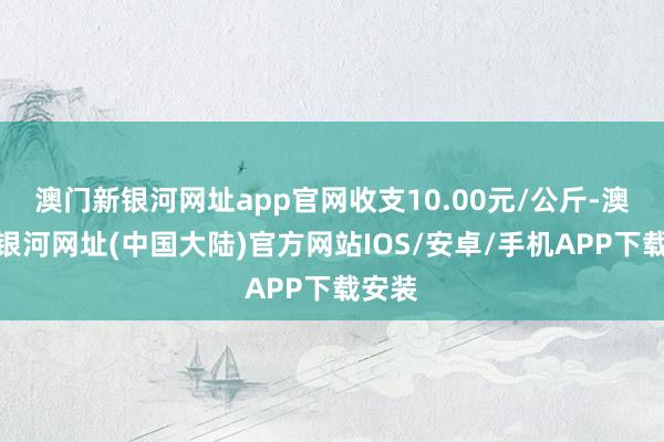 澳门新银河网址app官网收支10.00元/公斤-澳门新银河网址(中国大陆)官方网站IOS/安卓/手机APP下载安装