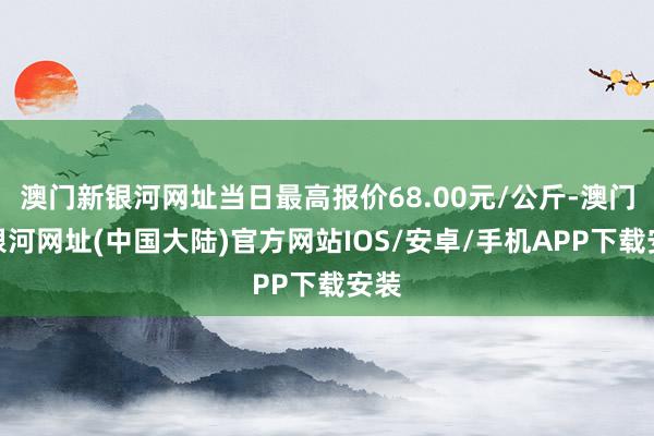 澳门新银河网址当日最高报价68.00元/公斤-澳门新银河网址(中国大陆)官方网站IOS/安卓/手机APP下载安装