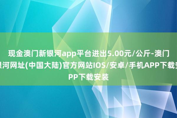 现金澳门新银河app平台进出5.00元/公斤-澳门新银河网址(中国大陆)官方网站IOS/安卓/手机APP下载安装