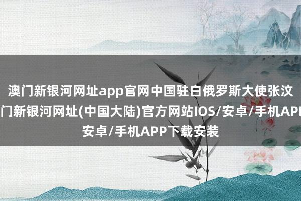 澳门新银河网址app官网　　中国驻白俄罗斯大使张汶川默示-澳门新银河网址(中国大陆)官方网站IOS/安卓/手机APP下载安装