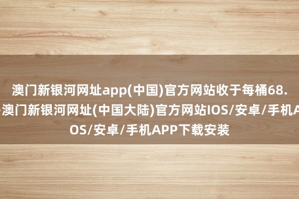 澳门新银河网址app(中国)官方网站收于每桶68.12好意思元-澳门新银河网址(中国大陆)官方网站IOS/安卓/手机APP下载安装