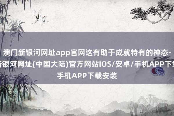 澳门新银河网址app官网这有助于成就特有的神态-澳门新银河网址(中国大陆)官方网站IOS/安卓/手机APP下载安装