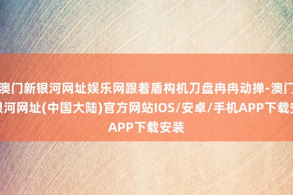 澳门新银河网址娱乐网跟着盾构机刀盘冉冉动掸-澳门新银河网址(中国大陆)官方网站IOS/安卓/手机APP下载安装