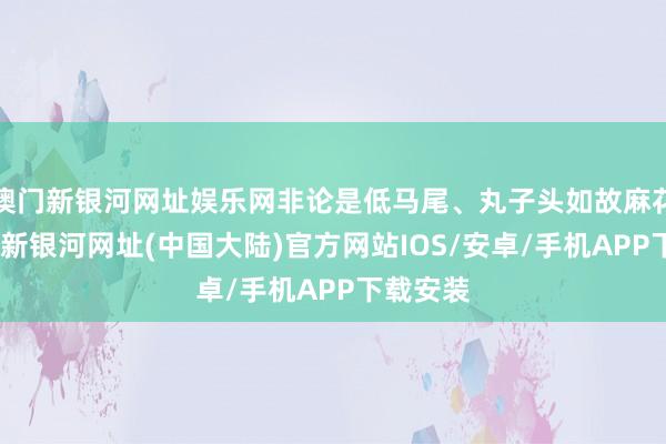 澳门新银河网址娱乐网非论是低马尾、丸子头如故麻花辫-澳门新银河网址(中国大陆)官方网站IOS/安卓/手机APP下载安装