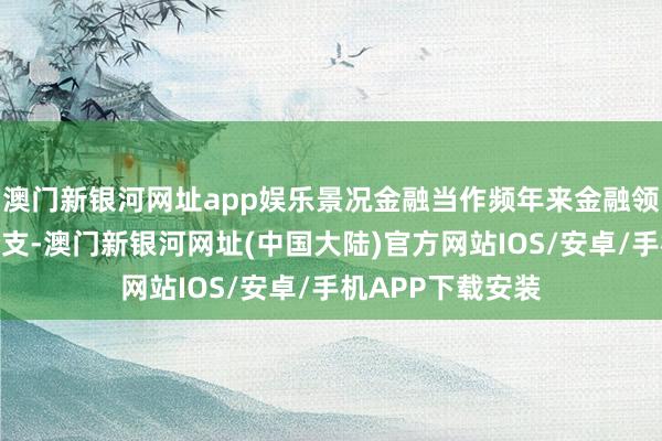 澳门新银河网址app娱乐景况金融当作频年来金融领域新兴的遑急分支-澳门新银河网址(中国大陆)官方网站IOS/安卓/手机APP下载安装