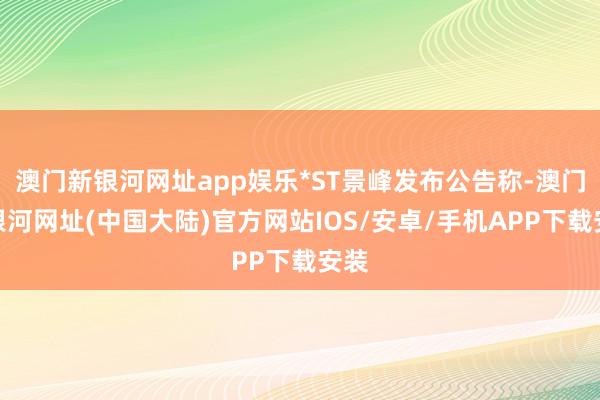 澳门新银河网址app娱乐*ST景峰发布公告称-澳门新银河网址(中国大陆)官方网站IOS/安卓/手机APP下载安装