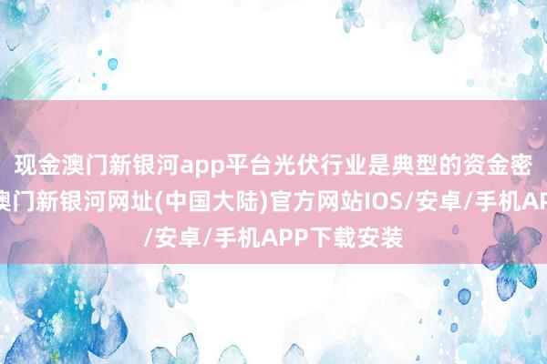 现金澳门新银河app平台　　光伏行业是典型的资金密集型行业-澳门新银河网址(中国大陆)官方网站IOS/安卓/手机APP下载安装