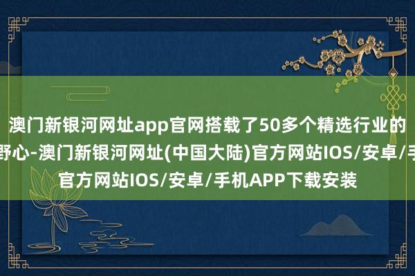 澳门新银河网址app官网搭载了50多个精选行业的10万个中枢数据野心-澳门新银河网址(中国大陆)官方网站IOS/安卓/手机APP下载安装