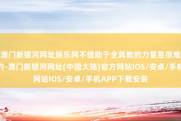 澳门新银河网址娱乐网不借助于全真教的力量是很难作念到这少许的-澳门新银河网址(中国大陆)官方网站IOS/安卓/手机APP下载安装