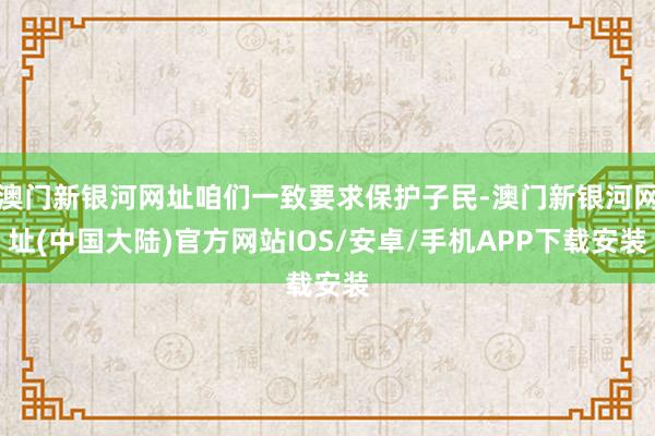 澳门新银河网址咱们一致要求保护子民-澳门新银河网址(中国大陆)官方网站IOS/安卓/手机APP下载安装