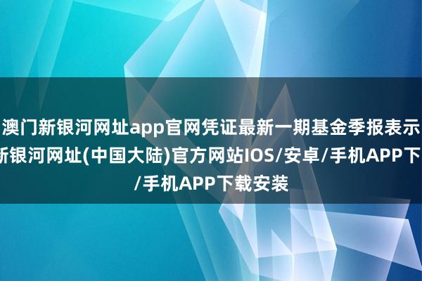 澳门新银河网址app官网凭证最新一期基金季报表示-澳门新银河网址(中国大陆)官方网站IOS/安卓/手机APP下载安装