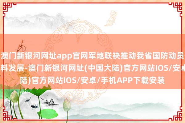 澳门新银河网址app官网军地联袂推动我省国防动员和后备力量开发高质料发展-澳门新银河网址(中国大陆)官方网站IOS/安卓/手机APP下载安装