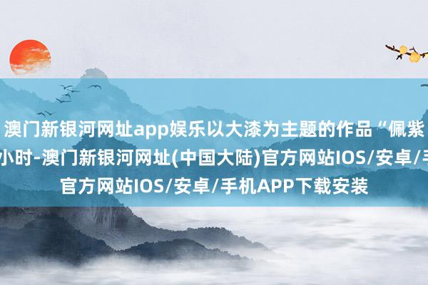 澳门新银河网址app娱乐以大漆为主题的作品“佩紫怀黄”发布不到6小时-澳门新银河网址(中国大陆)官方网站IOS/安卓/手机APP下载安装