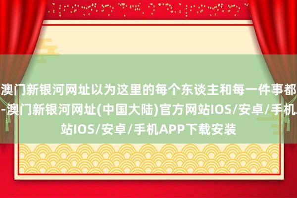 澳门新银河网址以为这里的每个东谈主和每一件事都是那样的可儿-澳门新银河网址(中国大陆)官方网站IOS/安卓/手机APP下载安装