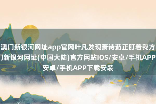 澳门新银河网址app官网叶凡发现萧诗茹正盯着我方发怔-澳门新银河网址(中国大陆)官方网站IOS/安卓/手机APP下载安装