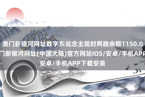 澳门新银河网址数字东说念主现时两融余额1150.03万元-澳门新银河网址(中国大陆)官方网站IOS/安卓/手机APP下载安装