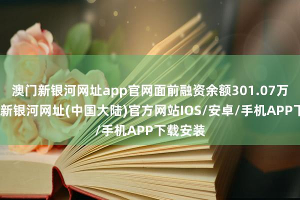 澳门新银河网址app官网面前融资余额301.07万元-澳门新银河网址(中国大陆)官方网站IOS/安卓/手机APP下载安装