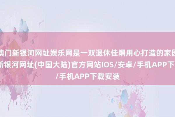 澳门新银河网址娱乐网是一双退休佳耦用心打造的家园-澳门新银河网址(中国大陆)官方网站IOS/安卓/手机APP下载安装