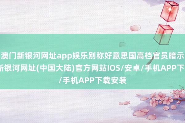 澳门新银河网址app娱乐别称好意思国高档官员暗示-澳门新银河网址(中国大陆)官方网站IOS/安卓/手机APP下载安装